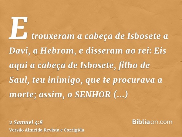 E trouxeram a cabeça de Isbosete a Davi, a Hebrom, e disseram ao rei: Eis aqui a cabeça de Isbosete, filho de Saul, teu inimigo, que te procurava a morte; assim