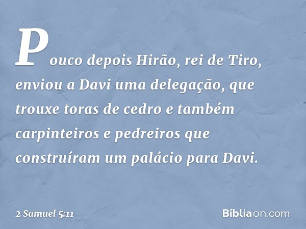 Pouco depois Hirão, rei de Tiro, enviou a Davi uma delegação, que trouxe toras de cedro e também carpinteiros e pedreiros que construíram um palácio para Davi. 