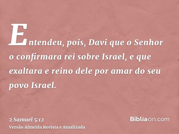 Entendeu, pois, Davi que o Senhor o confirmara rei sobre Israel, e que exaltara e reino dele por amar do seu povo Israel.