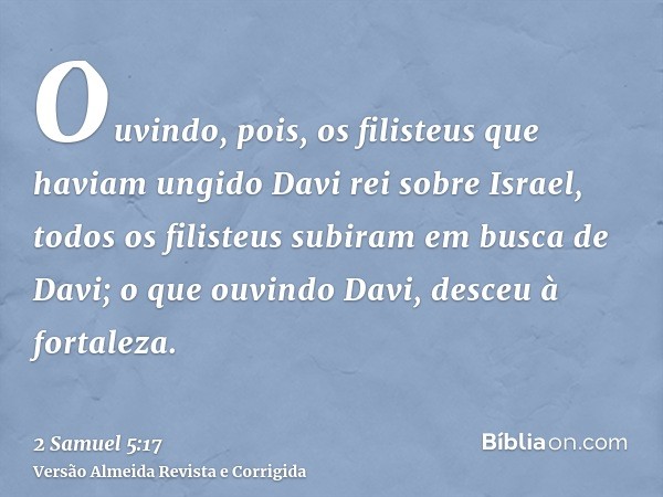 Ouvindo, pois, os filisteus que haviam ungido Davi rei sobre Israel, todos os filisteus subiram em busca de Davi; o que ouvindo Davi, desceu à fortaleza.