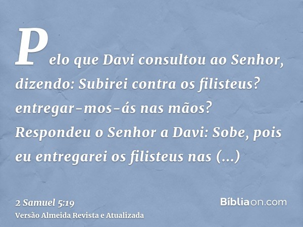 Pelo que Davi consultou ao Senhor, dizendo: Subirei contra os filisteus? entregar-mos-ás nas mãos? Respondeu o Senhor a Davi: Sobe, pois eu entregarei os filist