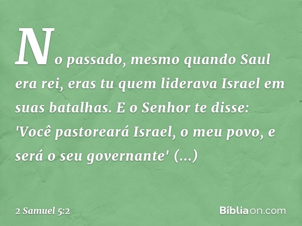 No passado, mesmo quando Saul era rei, eras tu quem liderava Israel em suas batalhas. E o ­Senhor te disse: 'Você pastoreará Israel, o meu povo, e será o seu go