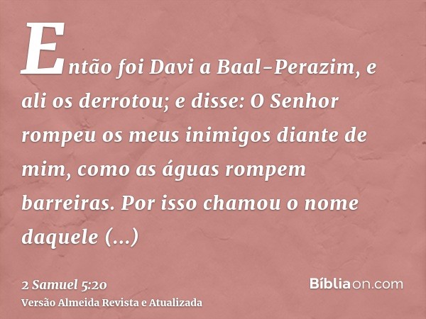 Então foi Davi a Baal-Perazim, e ali os derrotou; e disse: O Senhor rompeu os meus inimigos diante de mim, como as águas rompem barreiras. Por isso chamou o nom