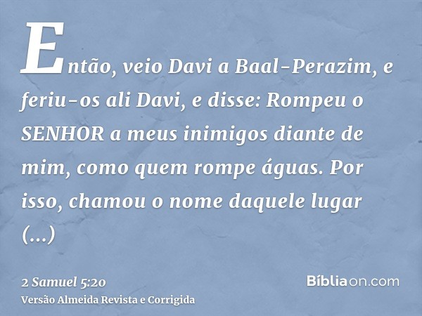 Então, veio Davi a Baal-Perazim, e feriu-os ali Davi, e disse: Rompeu o SENHOR a meus inimigos diante de mim, como quem rompe águas. Por isso, chamou o nome daq