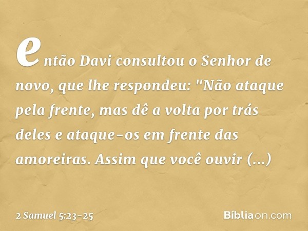 então Davi consultou o Senhor de novo, que lhe respondeu: "Não ataque pela frente, mas dê a volta por trás deles e ataque-os em frente das amoreiras. Assim que