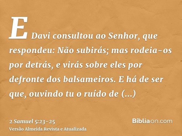 E Davi consultou ao Senhor, que respondeu: Não subirás; mas rodeia-os por detrás, e virás sobre eles por defronte dos balsameiros.E há de ser que, ouvindo tu o 