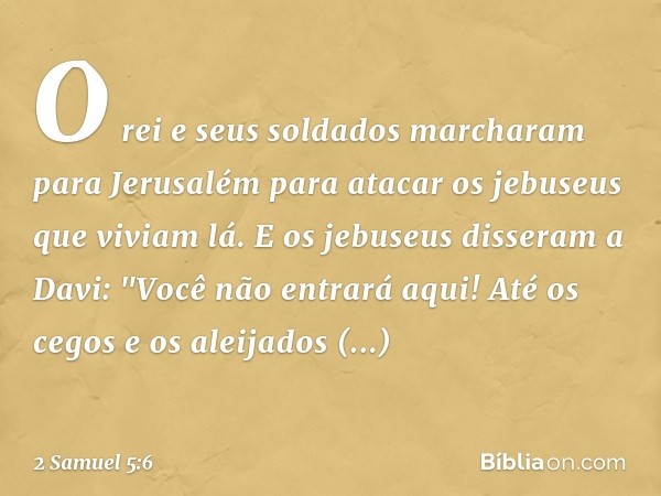 O rei e seus soldados marcharam para Jerusalém para atacar os jebuseus que viviam lá. E os jebuseus disseram a Davi: "Você não entrará aqui! Até os cegos e os a