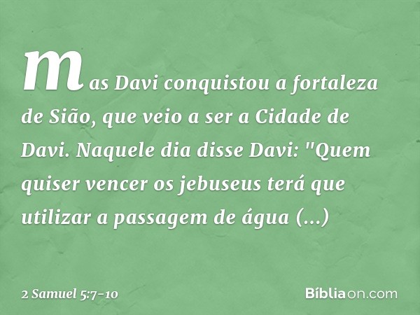 mas Davi conquistou a fortaleza de Sião, que veio a ser a Cidade de Davi. Naquele dia disse Davi: "Quem quiser vencer os jebuseus terá que utilizar a passagem d