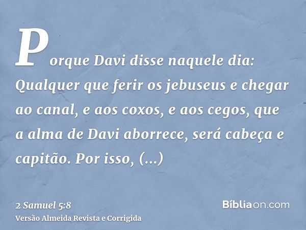 Porque Davi disse naquele dia: Qualquer que ferir os jebuseus e chegar ao canal, e aos coxos, e aos cegos, que a alma de Davi aborrece, será cabeça e capitão. P