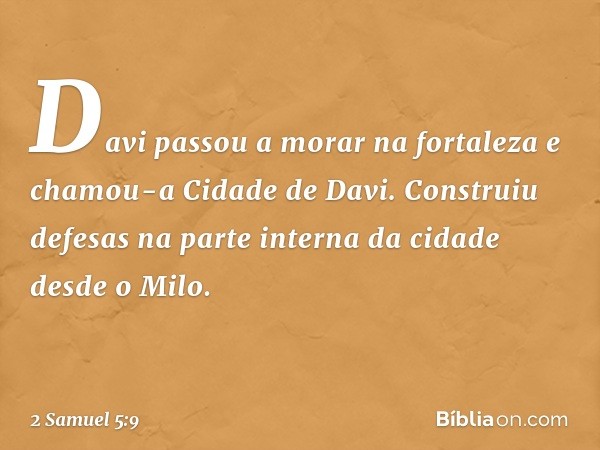 Davi passou a morar na fortaleza e chamou-a Cidade de Davi. Construiu defesas na parte interna da cidade desde o Milo. -- 2 Samuel 5:9