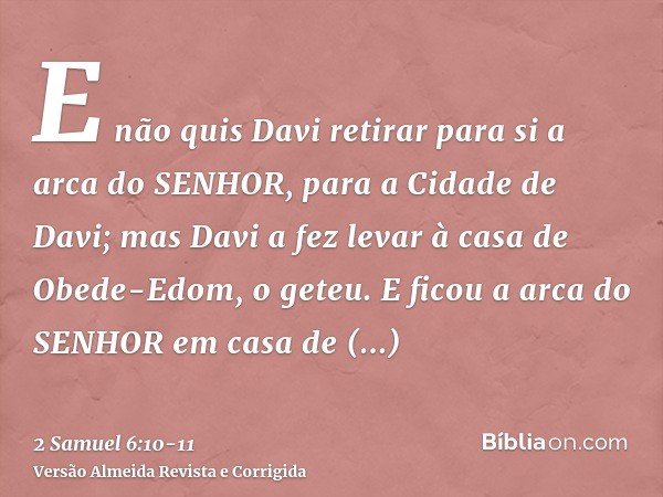 E não quis Davi retirar para si a arca do SENHOR, para a Cidade de Davi; mas Davi a fez levar à casa de Obede-Edom, o geteu.E ficou a arca do SENHOR em casa de 