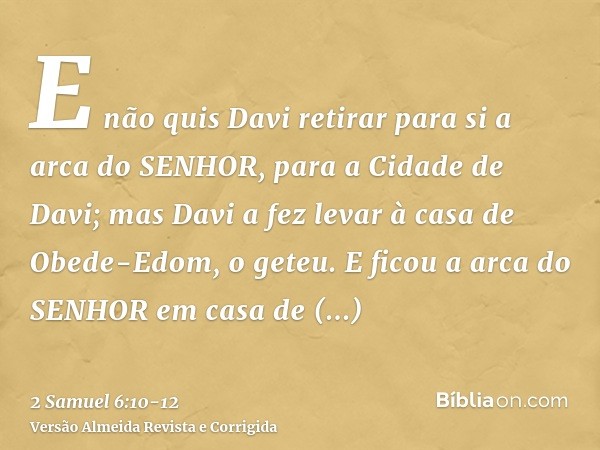 E não quis Davi retirar para si a arca do SENHOR, para a Cidade de Davi; mas Davi a fez levar à casa de Obede-Edom, o geteu.E ficou a arca do SENHOR em casa de 