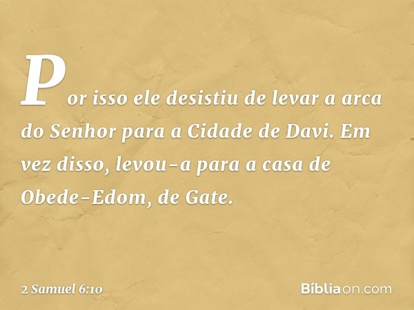 Por isso ele desistiu de levar a arca do Senhor para a Cidade de Davi. Em vez disso, levou-a para a casa de Obede-Edom, de Gate. -- 2 Samuel 6:10