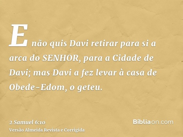 E não quis Davi retirar para si a arca do SENHOR, para a Cidade de Davi; mas Davi a fez levar à casa de Obede-Edom, o geteu.