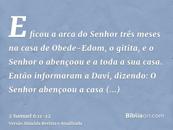 E ficou a arca do Senhor três meses na casa de Obede-Edom, o gitita, e o Senhor o abençoou e a toda a sua casa.Então informaram a Davi, dizendo: O Senhor abenço