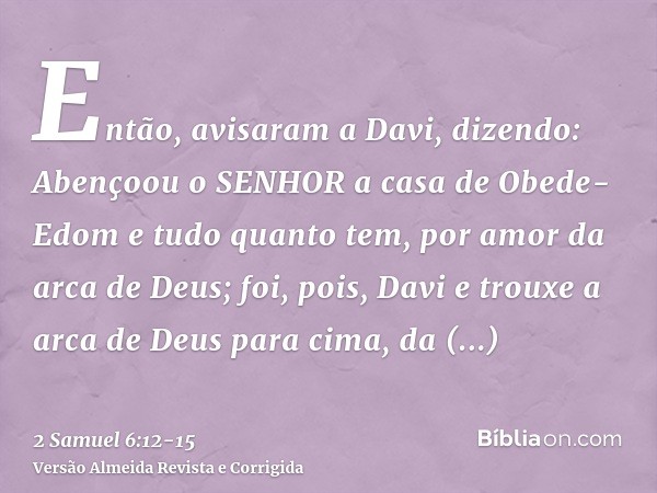 Então, avisaram a Davi, dizendo: Abençoou o SENHOR a casa de Obede-Edom e tudo quanto tem, por amor da arca de Deus; foi, pois, Davi e trouxe a arca de Deus par