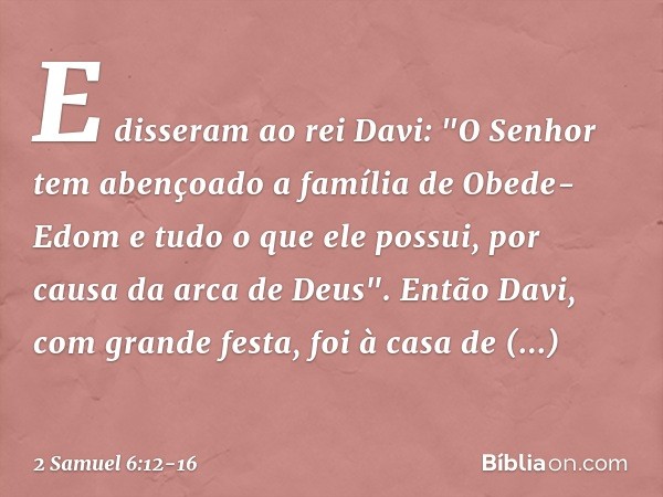 E disseram ao rei Davi: "O Senhor tem abençoado a família de Obede-Edom e tudo o que ele possui, por causa da arca de Deus". Então Davi, com grande festa, foi à