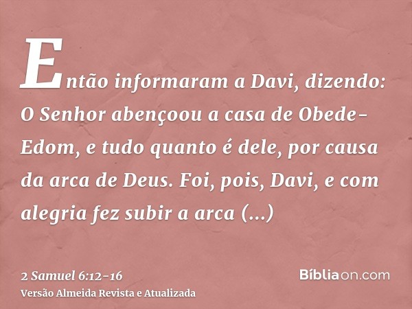 Então informaram a Davi, dizendo: O Senhor abençoou a casa de Obede-Edom, e tudo quanto é dele, por causa da arca de Deus. Foi, pois, Davi, e com alegria fez su