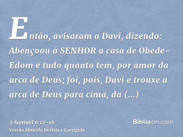 Então, avisaram a Davi, dizendo: Abençoou o SENHOR a casa de Obede-Edom e tudo quanto tem, por amor da arca de Deus; foi, pois, Davi e trouxe a arca de Deus par