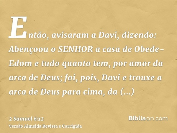 Então, avisaram a Davi, dizendo: Abençoou o SENHOR a casa de Obede-Edom e tudo quanto tem, por amor da arca de Deus; foi, pois, Davi e trouxe a arca de Deus par