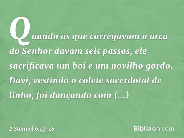 Quando os que carregavam a arca do Senhor davam seis passos, ele sacrificava um boi e um novilho gordo. Da­vi, vestindo o colete sacerdotal de linho, foi dançan