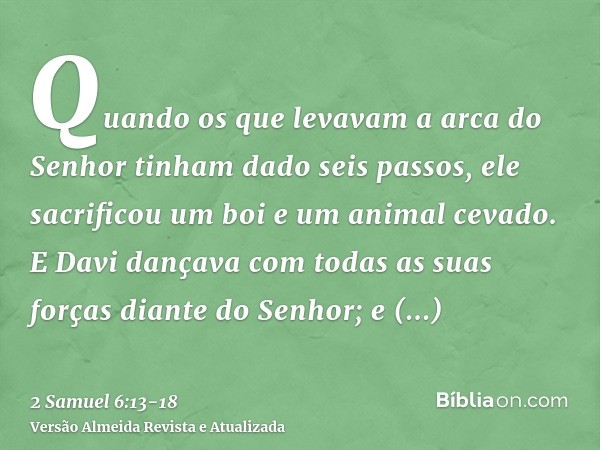 Quando os que levavam a arca do Senhor tinham dado seis passos, ele sacrificou um boi e um animal cevado.E Davi dançava com todas as suas forças diante do Senho