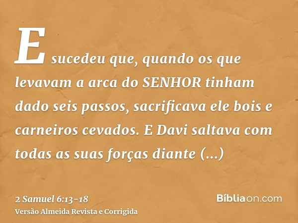 E sucedeu que, quando os que levavam a arca do SENHOR tinham dado seis passos, sacrificava ele bois e carneiros cevados.E Davi saltava com todas as suas forças 