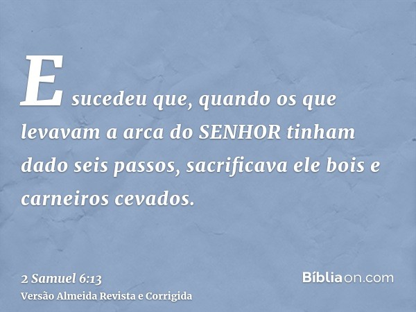 E sucedeu que, quando os que levavam a arca do SENHOR tinham dado seis passos, sacrificava ele bois e carneiros cevados.