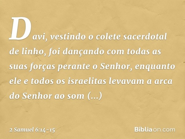 Da­vi, vestindo o colete sacerdotal de linho, foi dançando com todas as suas forças perante o Senhor, en­quanto ele e todos os israelitas levavam a arca do Senh