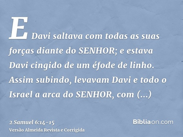 E Davi saltava com todas as suas forças diante do SENHOR; e estava Davi cingido de um éfode de linho.Assim subindo, levavam Davi e todo o Israel a arca do SENHO