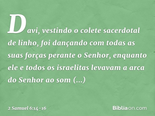 Davi, vestindo o colete sacerdotal de linho, foi dançando com todas as suas forças perante o Senhor, enquanto ele e todos os israelitas levavam a arca do Senh