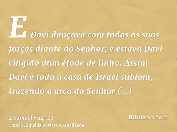 E Davi dançava com todas as suas forças diante do Senhor; e estava Davi cingido dum éfode de linho.Assim Davi e toda a casa de Israel subiam, trazendo a arca do