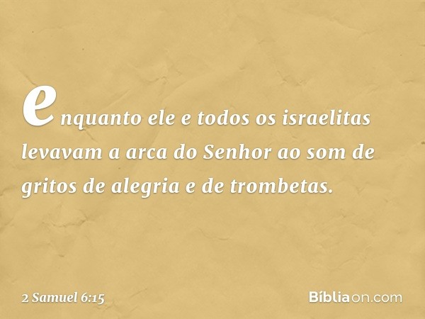 en­quanto ele e todos os israelitas levavam a arca do Senhor ao som de gritos de alegria e de trombetas. -- 2 Samuel 6:15