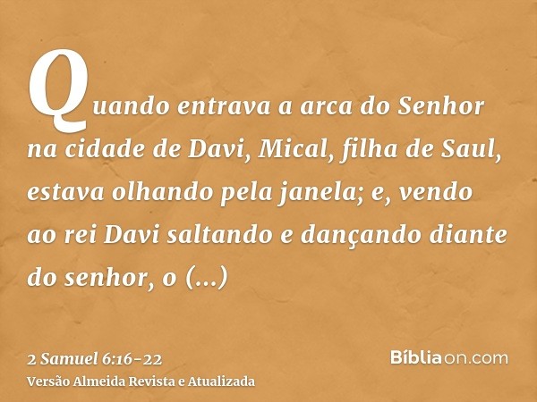Quando entrava a arca do Senhor na cidade de Davi, Mical, filha de Saul, estava olhando pela janela; e, vendo ao rei Davi saltando e dançando diante do senhor,