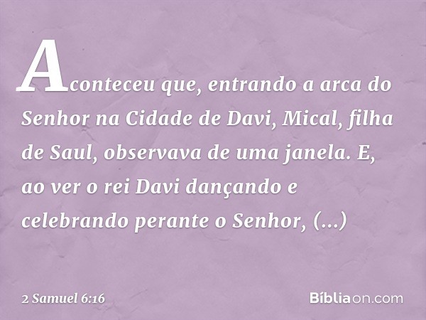 Aconteceu que, entrando a arca do Senhor na Cidade de Davi, Mical, filha de Saul, observava de uma janela. E, ao ver o rei Davi dançando e celebrando perante o 