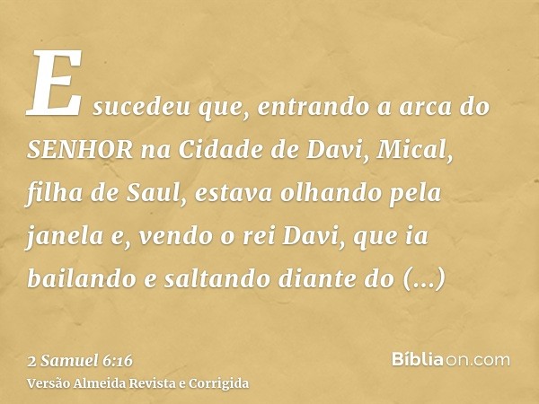 E sucedeu que, entrando a arca do SENHOR na Cidade de Davi, Mical, filha de Saul, estava olhando pela janela e, vendo o rei Davi, que ia bailando e saltando dia