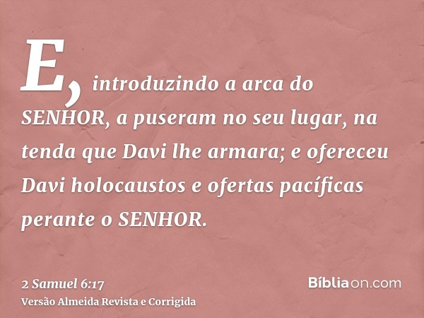 E, introduzindo a arca do SENHOR, a puseram no seu lugar, na tenda que Davi lhe armara; e ofereceu Davi holocaustos e ofertas pacíficas perante o SENHOR.