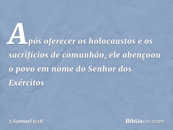 Após­ oferecer os holocaustos e os sacrifícios de comunhão, ele abençoou o povo em nome do Senhor dos Exércitos -- 2 Samuel 6:18