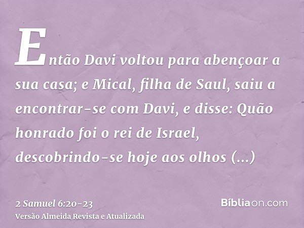 Então Davi voltou para abençoar a sua casa; e Mical, filha de Saul, saiu a encontrar-se com Davi, e disse: Quão honrado foi o rei de Israel, descobrindo-se hoje