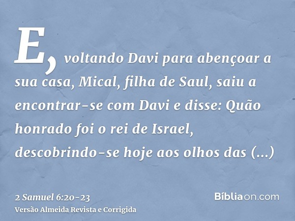 E, voltando Davi para abençoar a sua casa, Mical, filha de Saul, saiu a encontrar-se com Davi e disse: Quão honrado foi o rei de Israel, descobrindo-se hoje aos