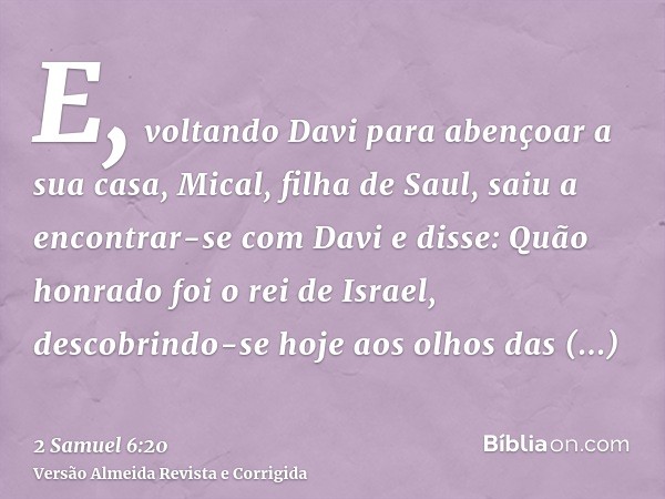 E, voltando Davi para abençoar a sua casa, Mical, filha de Saul, saiu a encontrar-se com Davi e disse: Quão honrado foi o rei de Israel, descobrindo-se hoje aos