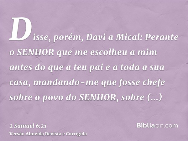 Disse, porém, Davi a Mical: Perante o SENHOR que me escolheu a mim antes do que a teu pai e a toda a sua casa, mandando-me que fosse chefe sobre o povo do SENHO