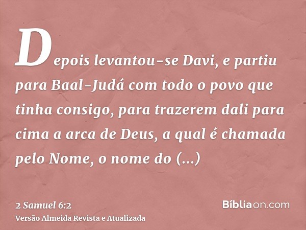 Depois levantou-se Davi, e partiu para Baal-Judá com todo o povo que tinha consigo, para trazerem dali para cima a arca de Deus, a qual é chamada pelo Nome, o n