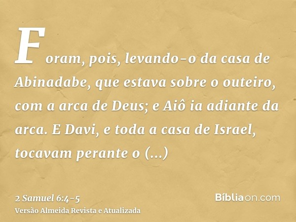 Foram, pois, levando-o da casa de Abinadabe, que estava sobre o outeiro, com a arca de Deus; e Aiô ia adiante da arca.E Davi, e toda a casa de Israel, tocavam p