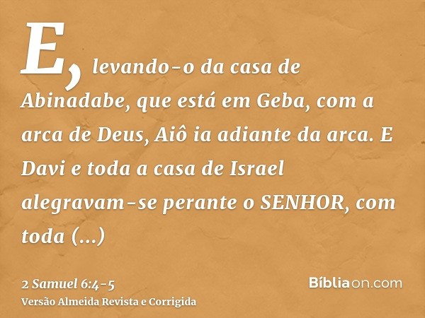 E, levando-o da casa de Abinadabe, que está em Geba, com a arca de Deus, Aiô ia adiante da arca.E Davi e toda a casa de Israel alegravam-se perante o SENHOR, co