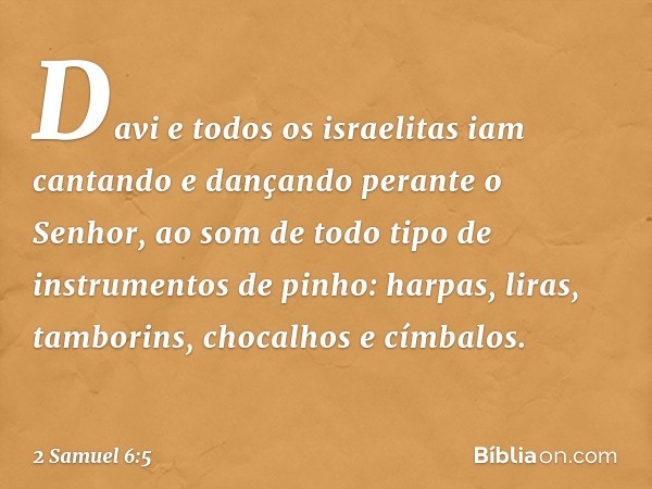 Davi e todos os israelitas iam cantando e dançando perante o Senhor, ao som de todo tipo de instrumentos de pinho: harpas, liras, tamborins, chocalhos e címbalo