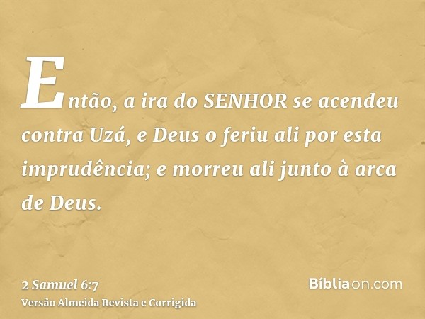 Então, a ira do SENHOR se acendeu contra Uzá, e Deus o feriu ali por esta imprudência; e morreu ali junto à arca de Deus.