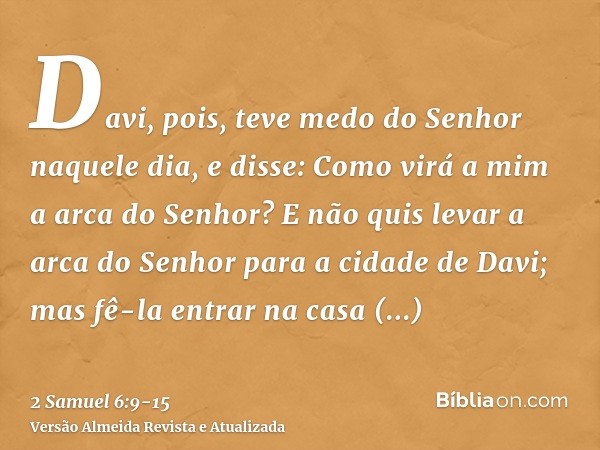 Davi, pois, teve medo do Senhor naquele dia, e disse: Como virá a mim a arca do Senhor?E não quis levar a arca do Senhor para a cidade de Davi; mas fê-la entrar