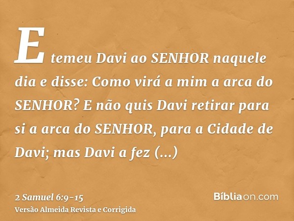 E temeu Davi ao SENHOR naquele dia e disse: Como virá a mim a arca do SENHOR?E não quis Davi retirar para si a arca do SENHOR, para a Cidade de Davi; mas Davi a