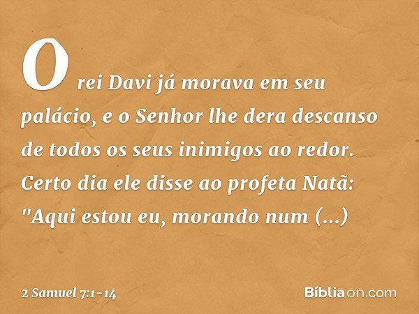 O rei Davi já morava em seu palácio, e o Senhor lhe dera descanso de todos os seus inimigos ao redor. Certo dia ele disse ao profeta Natã: "Aqui estou eu, moran